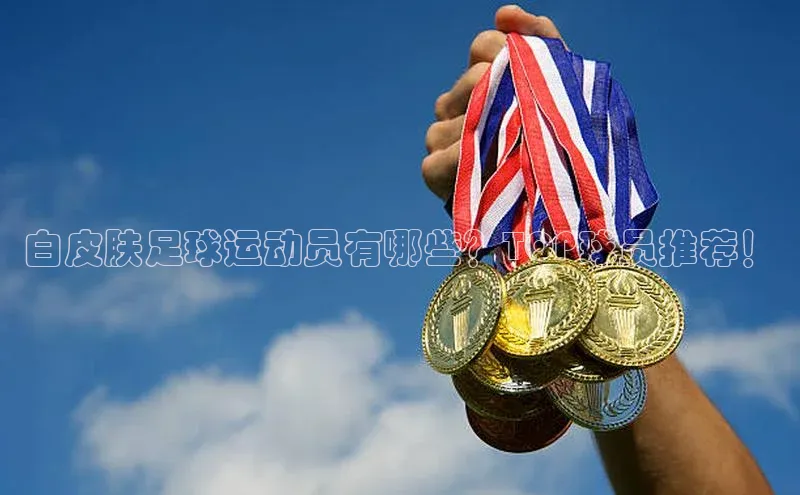 杏盛注册流程和入口视觉中国白皮肤足球运动员有哪些？TOP球员推荐！