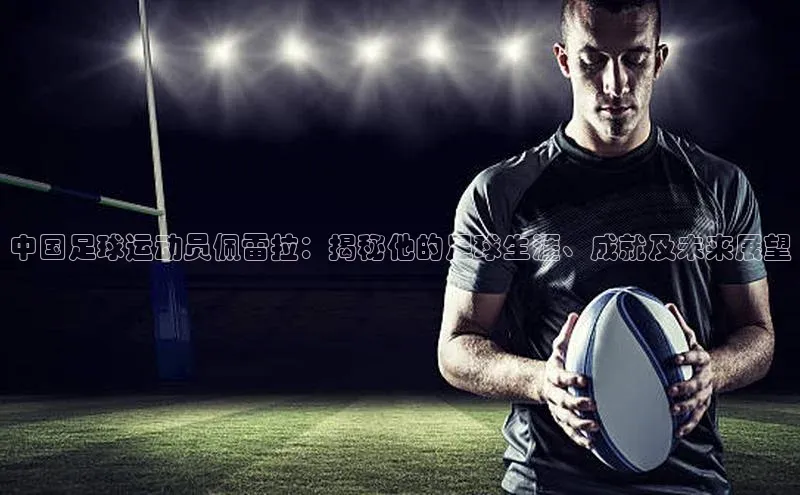 杏盛测速官网百度大脑中国足球运动员佩雷拉：揭秘他的足球生涯、成就及未来展望