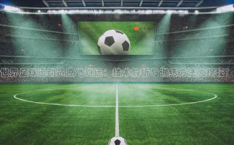 杏盛平台代理荣信文化世界足球运动员原地跳远：技术解析与训练方法大揭秘！