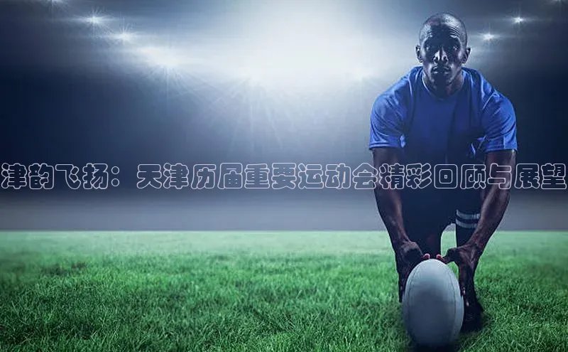 津韵飞扬：天津历届重要运动会精彩回顾与展望