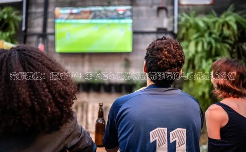 荣耀竞技：探讨2023年卡塔尔世界杯的精彩瞬间与文化影响分析
