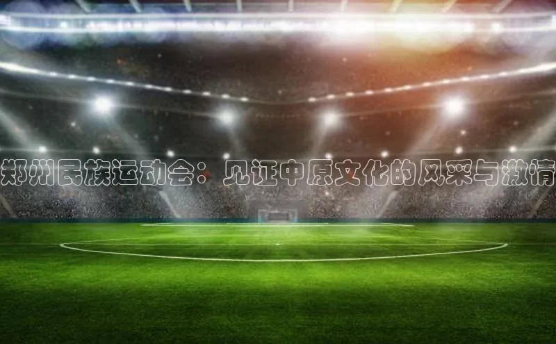 郑州民族运动会：见证中原文化的风采与激情
